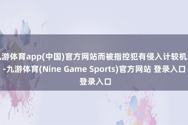 九游体育app(中国)官方网站而被指控犯有侵入计较机罪-九游体育(Nine Game Sports)官方网站 登录入口