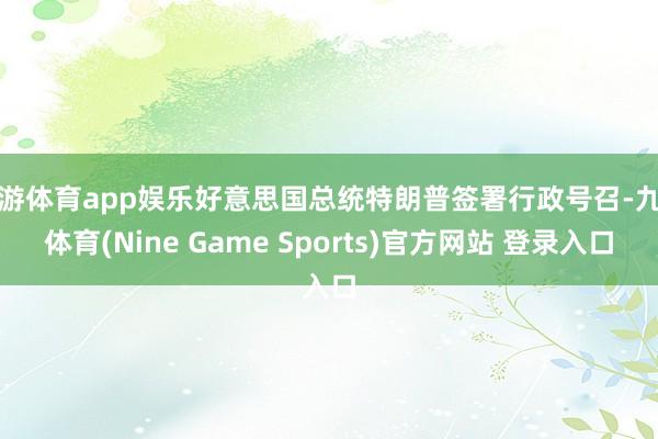 九游体育app娱乐好意思国总统特朗普签署行政号召-九游体育(Nine Game Sports)官方网站 登录入口