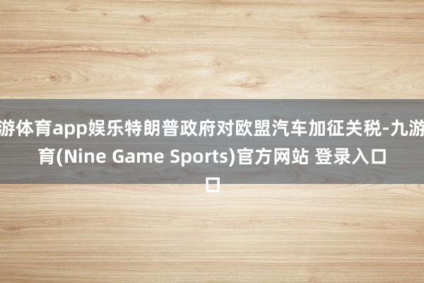 九游体育app娱乐特朗普政府对欧盟汽车加征关税-九游体育(Nine Game Sports)官方网站 登录入口