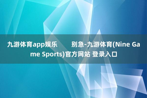 九游体育app娱乐        别急-九游体育(Nine Game Sports)官方网站 登录入口