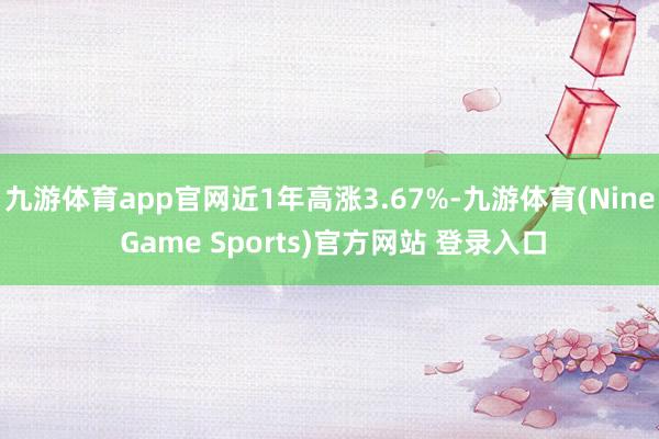 九游体育app官网近1年高涨3.67%-九游体育(Nine Game Sports)官方网站 登录入口