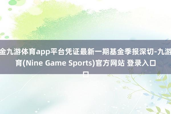 现金九游体育app平台凭证最新一期基金季报深切-九游体育(Nine Game Sports)官方网站 登录入口