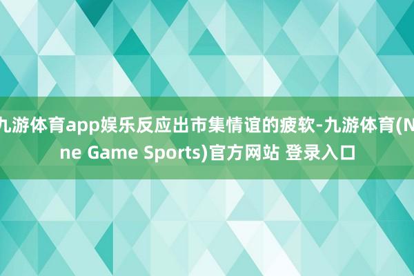 九游体育app娱乐反应出市集情谊的疲软-九游体育(Nine Game Sports)官方网站 登录入口