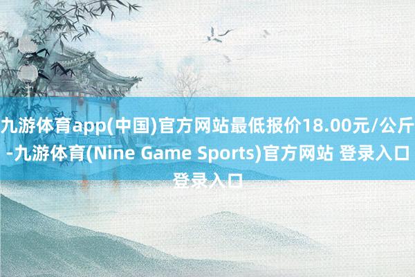 九游体育app(中国)官方网站最低报价18.00元/公斤-九游体育(Nine Game Sports)官方网站 登录入口