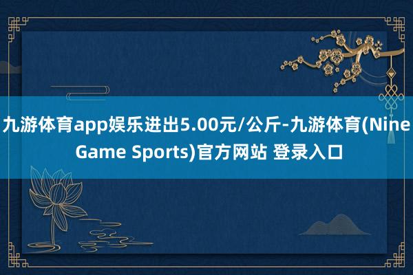 九游体育app娱乐进出5.00元/公斤-九游体育(Nine Game Sports)官方网站 登录入口
