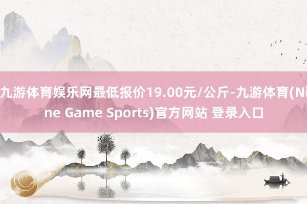 九游体育娱乐网最低报价19.00元/公斤-九游体育(Nine Game Sports)官方网站 登录入口