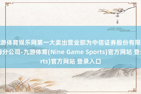 九游体育娱乐网第一大卖出营业部为中信证券股份有限公司上海分公司-九游体育(Nine Game Sports)官方网站 登录入口