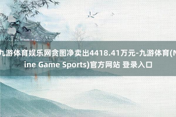 九游体育娱乐网贪图净卖出4418.41万元-九游体育(Nine Game Sports)官方网站 登录入口