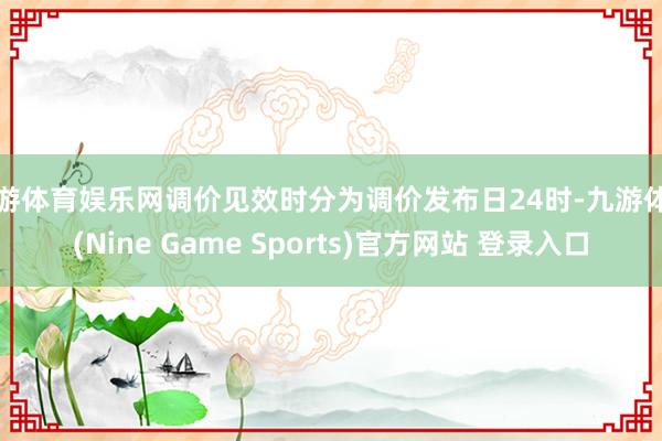 九游体育娱乐网调价见效时分为调价发布日24时-九游体育(Nine Game Sports)官方网站 登录入口