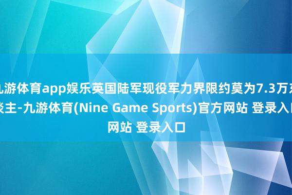 九游体育app娱乐英国陆军现役军力界限约莫为7.3万东谈主-九游体育(Nine Game Sports)官方网站 登录入口