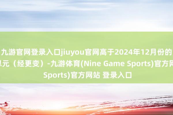 九游官网登录入口jiuyou官网高于2024年12月份的981亿好意思元（经更变）-九游体育(Nine Game Sports)官方网站 登录入口