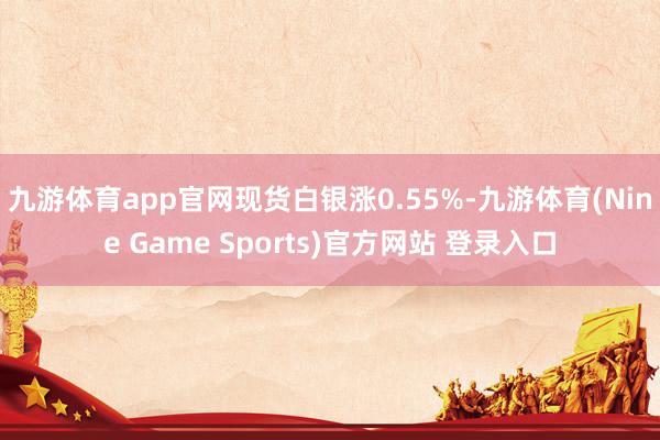 九游体育app官网　　现货白银涨0.55%-九游体育(Nine Game Sports)官方网站 登录入口
