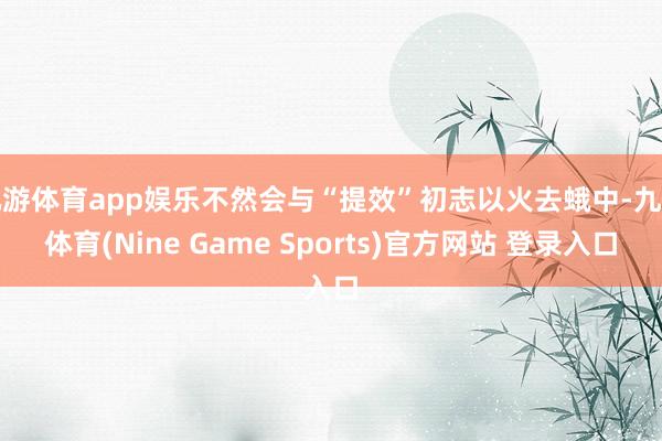 九游体育app娱乐不然会与“提效”初志以火去蛾中-九游体育(Nine Game Sports)官方网站 登录入口