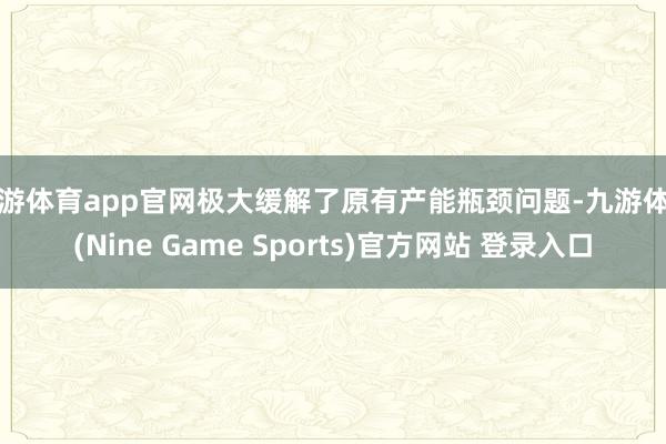 九游体育app官网极大缓解了原有产能瓶颈问题-九游体育(Nine Game Sports)官方网站 登录入口