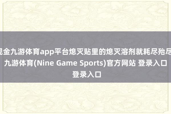 现金九游体育app平台熄灭贴里的熄灭溶剂就耗尽殆尽-九游体育(Nine Game Sports)官方网站 登录入口