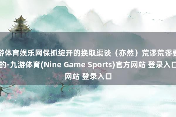 九游体育娱乐网保抓绽开的换取渠谈（亦然）荒谬荒谬要紧的-九游体育(Nine Game Sports)官方网站 登录入口