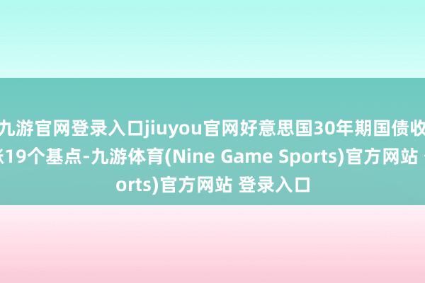 九游官网登录入口jiuyou官网好意思国30年期国债收益率上涨19个基点-九游体育(Nine Game Sports)官方网站 登录入口